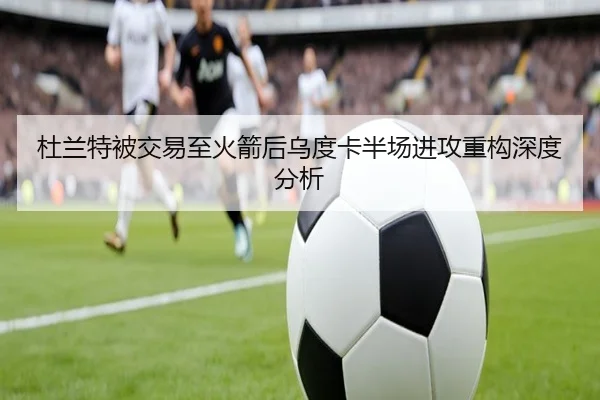 杜兰特被交易至火箭后乌度卡半场进攻重构深度分析